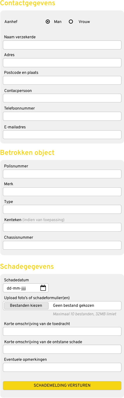 Naam verzekerde Adres Postcode en plaats Contacpersoon Telefoonnummer E-mailadres Aanhef Contactgegevens Polisnummer Merk Type Kenteken (indien van toepassing) Chassisnummer Betrokken object Man Vrouw Schadedatum Upload foto’s of schadeformulier(en) Korte omschrijving van de toedracht Korte omschrijving van de ontstane schade Eventuele opmerkingen Schadegegevens dd-mm-jjjj Bestanden kiezen Geen bestand gekozen Maximaal 10 bestanden, 32MB limiet SCHADEMELDING VERSTUREN