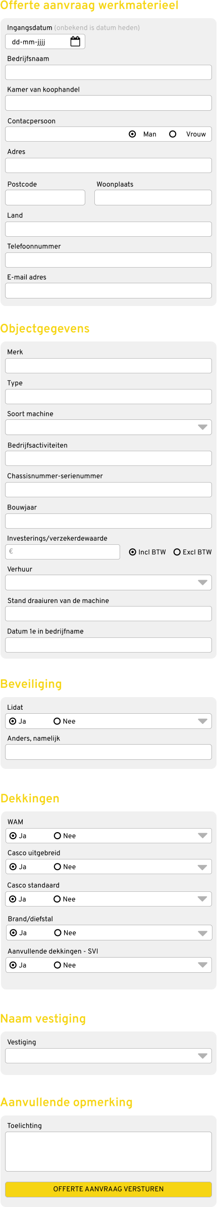 Ingangsdatum (onbekend is datum heden) Bedrijfsnaam Kamer van koophandel Contacpersoon Adres Postcode  Offerte aanvraag werkmaterieel Merk Type Soort machine Bedrijfsactiviteiten Chassisnummer-serienummer Objectgegevens Man Vrouw dd-mm-jjjj Land Telefoonnummer E-mail adres Woonplaats Bouwjaar Investerings/verzekerdewaarde Verhuur Stand draaiuren van de machine Datum 1e in bedrijfname Incl BTW Excl BTW € Lidat Anders, namelijk Beveiliging Ja Nee WAM Casco uitgebreid Dekkingen Ja Nee Casco standaard Ja Nee Ja Nee Brand/diefstal Aanvullende dekkingen - SVI Ja Nee Ja Nee Vestiging Naam vestiging Toelichting Aanvullende opmerking OFFERTE AANVRAAG VERSTUREN